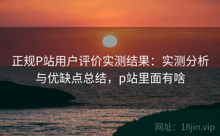 正规P站用户评价实测结果:实测分析与优缺点总结,p站里面有啥 第1张 正规P站用户评价实测结果:实测分析与优缺点总结,p站里面有啥 第1张