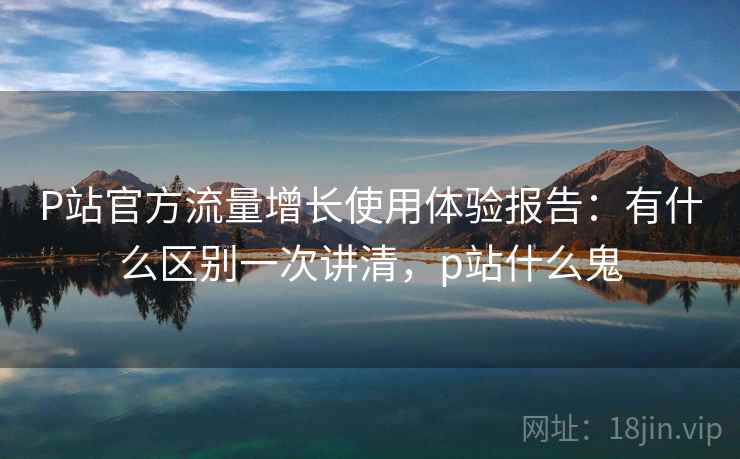 P站官方流量增长使用体验报告：有什么区别一次讲清，p站什么鬼