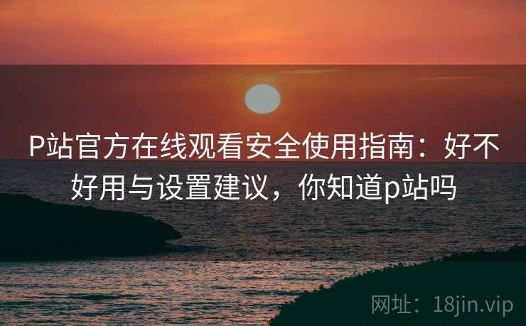 P站官方在线观看安全使用指南：好不好用与设置建议，你知道p站吗