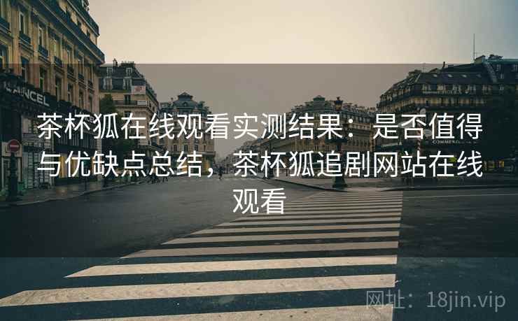 茶杯狐在线观看实测结果：是否值得与优缺点总结，茶杯狐追剧网站在线观看