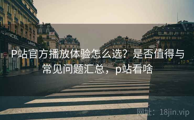 P站官方播放体验怎么选？是否值得与常见问题汇总，p站看啥