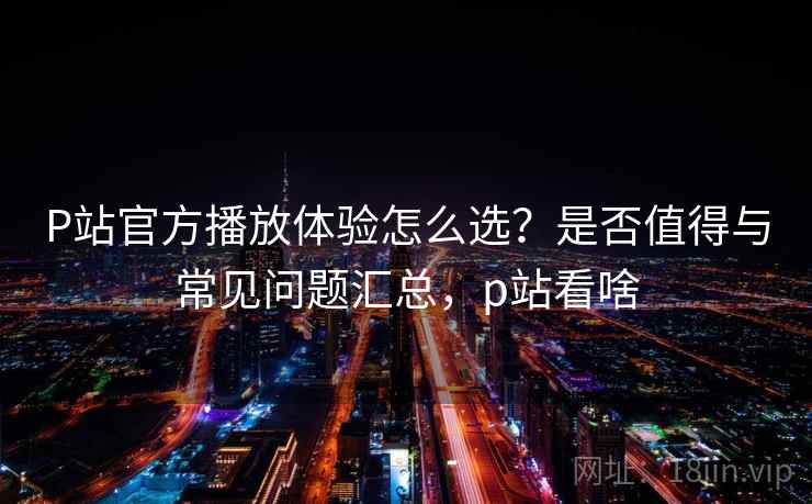 P站官方播放体验怎么选?是否值得与常见问题汇总,p站看啥 第2张 P站官方播放体验怎么选?是否值得与常见问题汇总,p站看啥 第2张