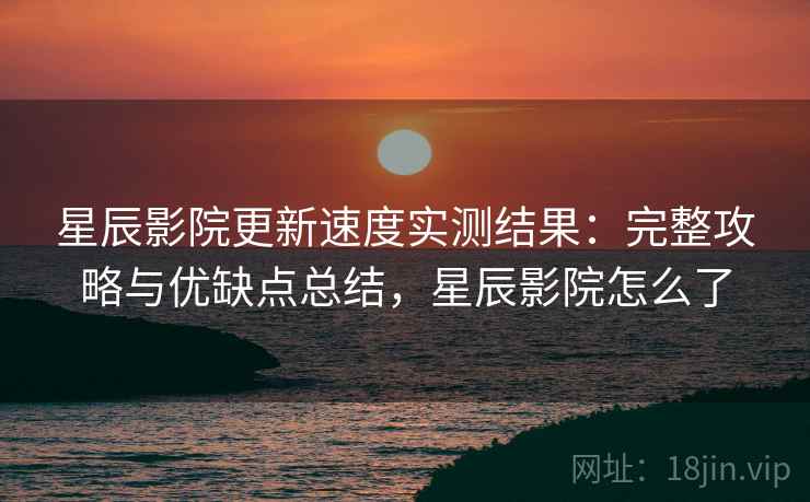 星辰影院更新速度实测结果：完整攻略与优缺点总结，星辰影院怎么了