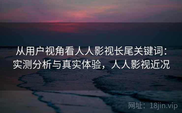 从用户视角看人人影视长尾关键词：实测分析与真实体验，人人影视近况