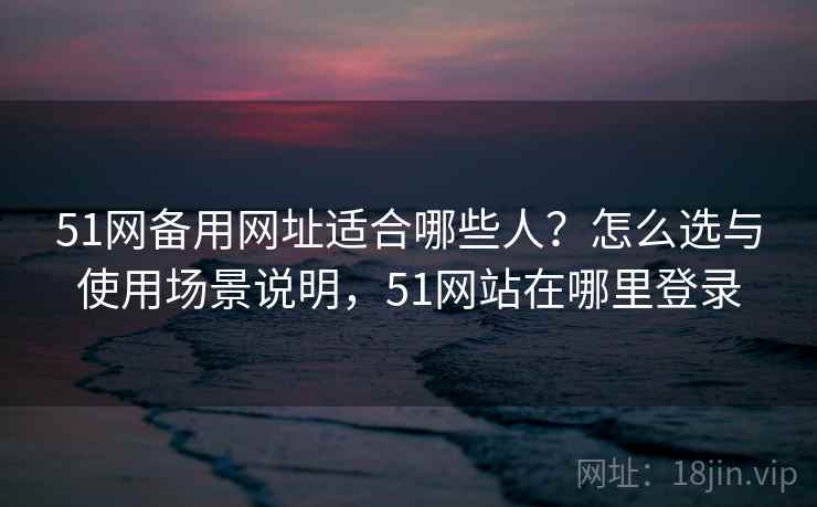 51网备用网址适合哪些人？怎么选与使用场景说明，51网站在哪里登录  第2张