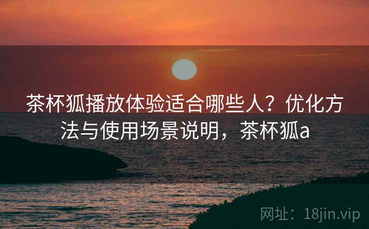 茶杯狐播放体验适合哪些人？优化方法与使用场景说明，茶杯狐a