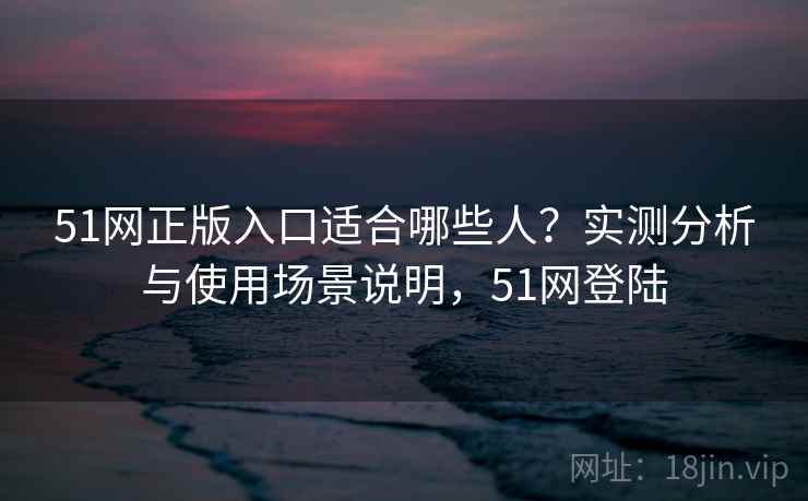 51网正版入口适合哪些人?实测分析与使用场景说明,51网登陆 第1张 51网正版入口适合哪些人?实测分析与使用场景说明,51网登陆 第1张