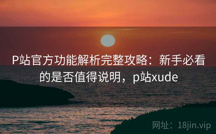 P站官方功能解析完整攻略:新手必看的是否值得说明,p站xude 第1张 P站官方功能解析完整攻略:新手必看的是否值得说明,p站xude 第1张