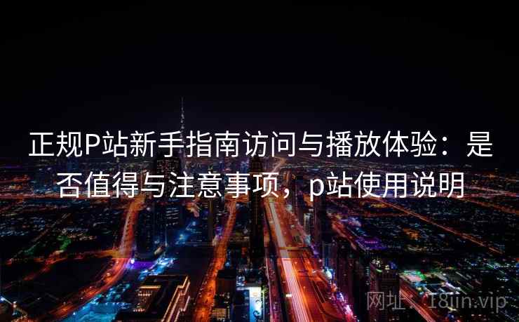 正规P站新手指南访问与播放体验：是否值得与注意事项，p站使用说明  第1张